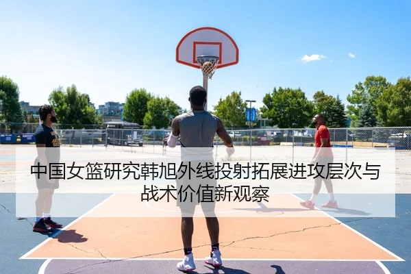 中国女篮研究韩旭外线投射拓展进攻层次与战术价值新观察